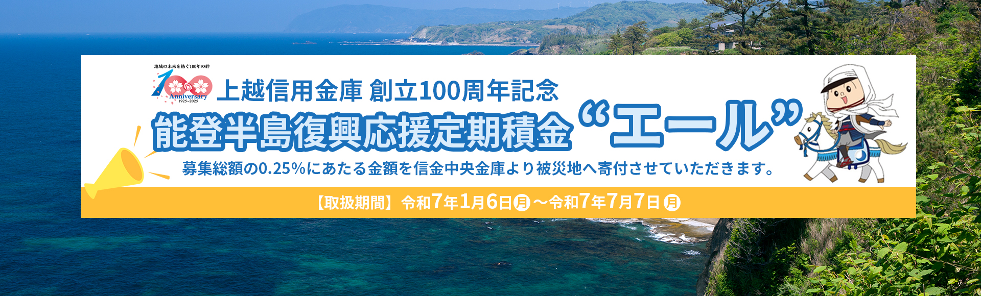 創立100周年記念 能登半島復興応援定期積金“エール”　募集総額の0.25％にあたる金額を信金中央金庫より被災地へ寄付させていただきます。【取扱期間】令和7年1月6日（月）～ 令和7年7月7日（月）